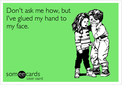 Don't ask me how, but
I've glued my hand to
my face.