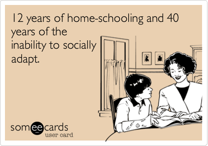 12 years of home-schooling and 40 years of the
inability to socially
adapt.