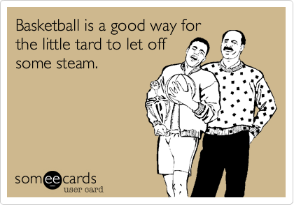 Basketball is a good way for
the little tard to let off
some steam.