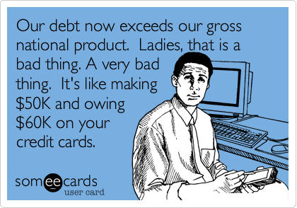 Our debt now exceeds our gross national product.  Ladies, that is a bad thing. A very badthing.  It's like making$50K and owing $60K on your credit cards. 