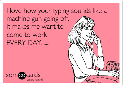 I love how your typing sounds like a machine gun going off. 
It makes me want to
come to work
EVERY DAY.......