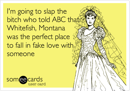 I'm going to slap the
bitch who told ABC that
Whitefish, Montana
was the perfect place
to fall in fake love with
someone 