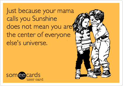 Just because your mamacalls you Sunshinedoes not mean you arethe center of everyoneelse's universe.