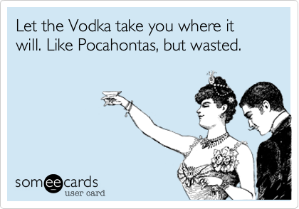 Let the Vodka take you where it will. Like Pocahontas, but wasted.