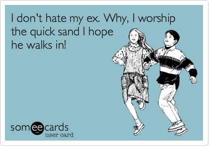 I don't hate my ex. Why, I worship the quick sand I hopehe walks in!