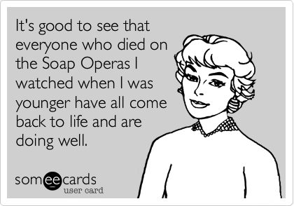 It's good to see thateveryone who died onthe Soap Operas Iwatched when I wasyounger have all comeback to life and aredoing well.