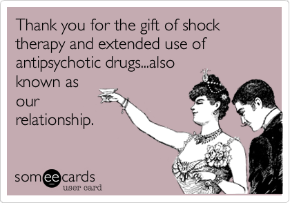 Thank you for the gift of shock therapy and extended use of antipsychotic drugs...also
known as
our
relationship.
