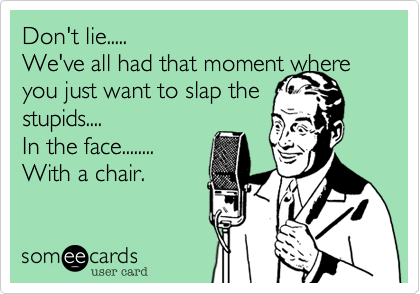 Don't lie.....We've all had that moment where you just want to slap thestupids....In the face........With a chair.