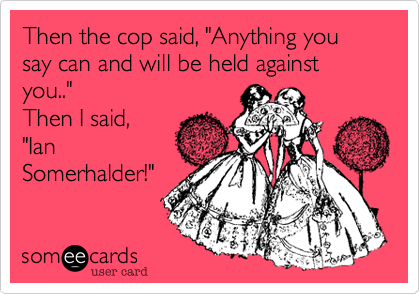 Then the cop said, "Anything you say can and will be held against you.."Then I said,"Ian Somerhalder!"