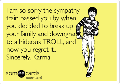 I am so sorry the sympathy train passed you by whenyou decided to break up your family and downgrade to a hideous TROLL, andnow you regret it..Sincerely, Karma 