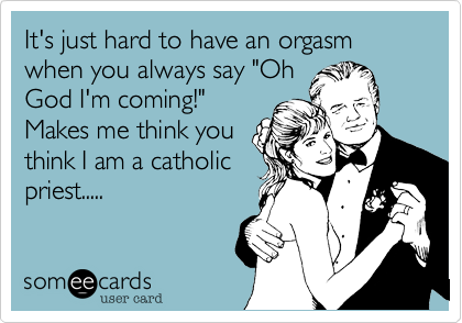 It's just hard to have an orgasm when you always say "OhGod I'm coming!"Makes me think youthink I am a catholicpriest.....