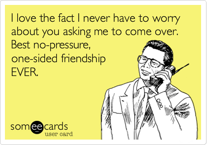 I love the fact I never have to worry about you asking me to come over.  Best no-pressure,one-sided friendshipEVER.