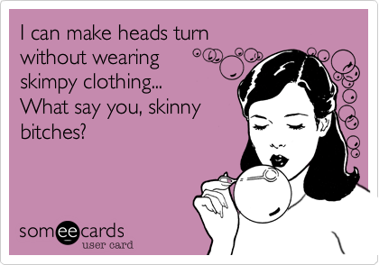 I can make heads turn
without wearing
skimpy clothing...
What say you, skinny
bitches?