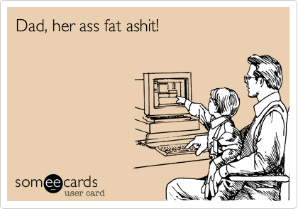 Dad, her ass fat ashit!