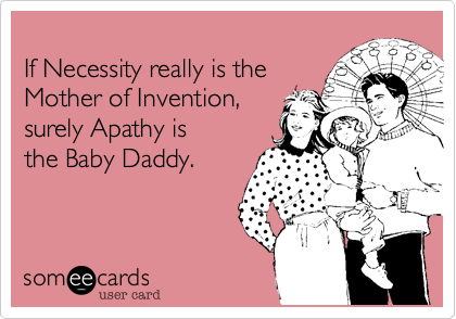 
If Necessity really is the
Mother of Invention, 
surely Apathy is
the Baby Daddy.