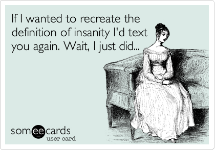 If I wanted to recreate thedefinition of insanity I'd textyou again. Wait, I just did...