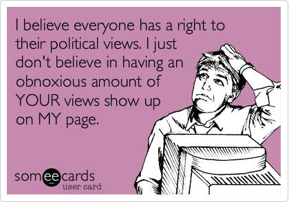 I believe everyone has a right to their political views. I justdon't believe in having anobnoxious amount ofYOUR views show upon MY page.