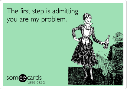 The first step is admittingyou are my problem.