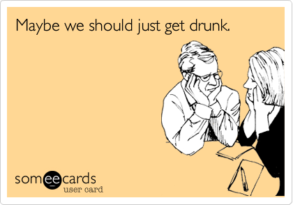 Maybe we should just get drunk.