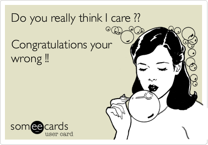 Do you really think I care ??Congratulations yourwrong !!