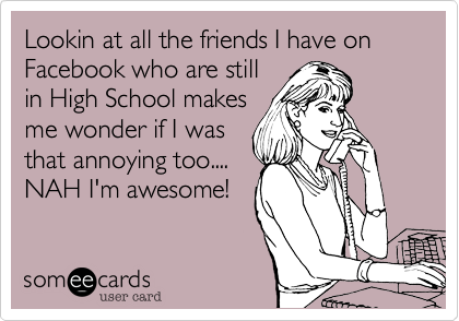 Lookin at all the friends I have on Facebook who are stillin High School makesme wonder if I wasthat annoying too....NAH I'm awesome!