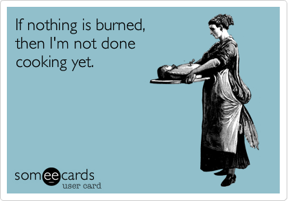 If nothing is burned,
then I'm not done
cooking yet.