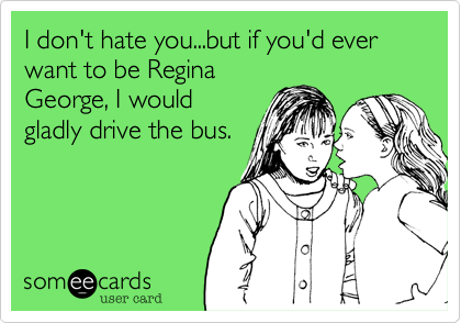 I don't hate you...but if you'd ever want to be ReginaGeorge, I wouldgladly drive the bus. 