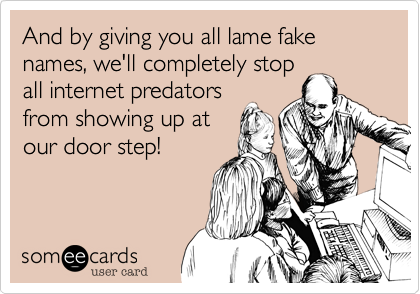 And by giving you all lame fake names, we'll completely stopall internet predatorsfrom showing up atour door step!