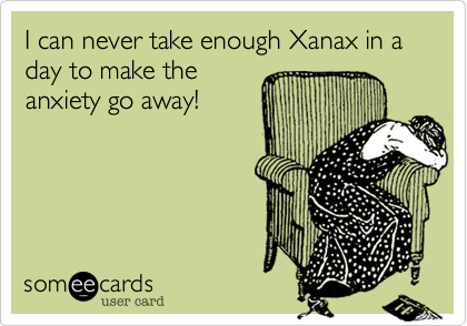 I can never take enough Xanax in a day to make theanxiety go away!