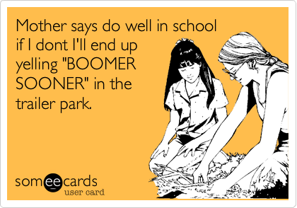 Mother says do well in schoolif I dont I'll end upyelling "BOOMERSOONER" in thetrailer park.