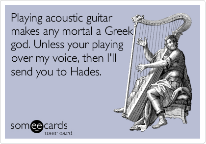 Playing acoustic guitarmakes any mortal a Greekgod. Unless your playingover my voice, then I'llsend you to Hades.