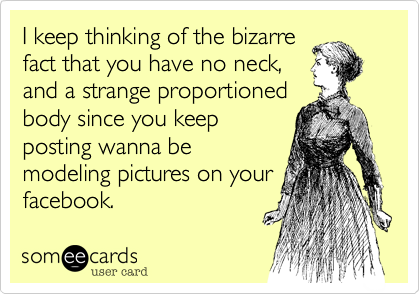 I keep thinking of the bizarrefact that you have no neck,and a strange proportionedbody since you keepposting wanna bemodeling pictures on yourfacebook.