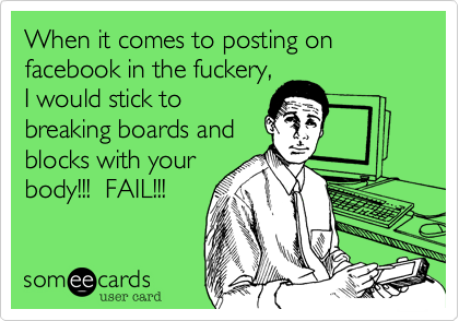 When it comes to posting on facebook in the fuckery,I would stick tobreaking boards andblocks with yourbody!!!  FAIL!!!
