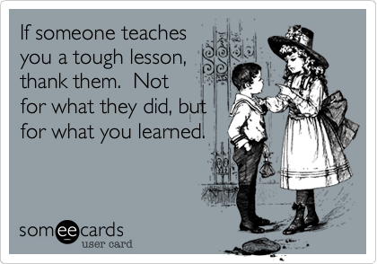 If someone teachesyou a tough lesson,thank them.  Notfor what they did, butfor what you learned.