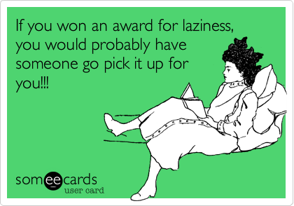 If you won an award for laziness, you would probably have
someone go pick it up for
you!!! 