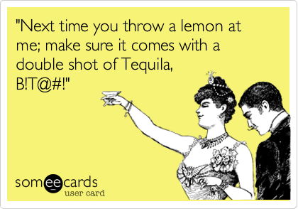 "Next time you throw a lemon at me; make sure it comes with a double shot of Tequila,B!T@#!"