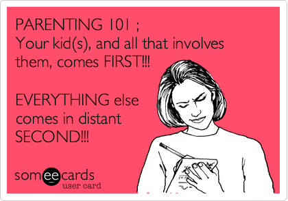PARENTING 101 ;Your kid(s), and all that involves them, comes FIRST!!!EVERYTHING elsecomes in distantSECOND!!!