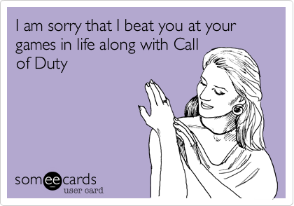I am sorry that I beat you at your games in life along with Callof Duty