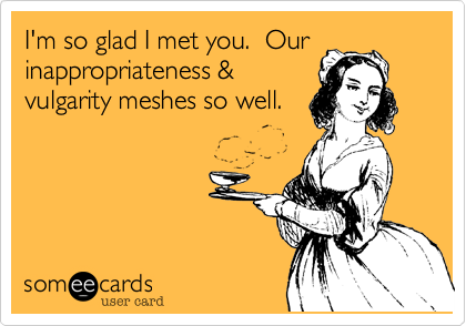 I'm so glad I met you.  Ourinappropriateness &vulgarity meshes so well.