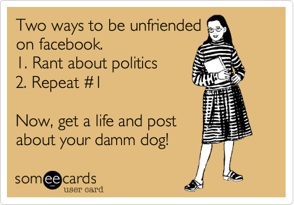 Two ways to be unfriended
on facebook.
1. Rant about politics
2. Repeat #1

Now, get a life and post
about your damm dog! 