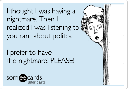 I thought I was having anightmare. Then Irealized I was listening toyou rant about politcs.I prefer to have the nightmare! PLEASE!
