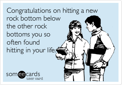 Congratulations on hitting a new rock bottom belowthe other rockbottoms you sooften foundhitting in your life.