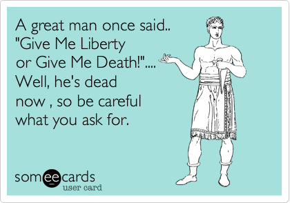 A great man once said.. "Give Me Liberty  or Give Me Death!".... Well, he's deadnow , so be carefulwhat you ask for.