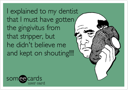 I explained to my dentist that I must have gotten the gingivitus fromthat stripper, buthe didn't believe meand kept on shouting!!!! 