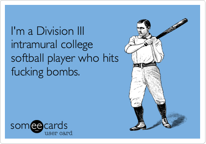 I'm a Division IIIintramural collegesoftball player who hitsfucking bombs. 