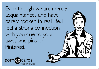 Even though we are merelyacquaintances and havebarely spoken in real life, I feel a strong connection with you due to yourawesome pins onPinterest!