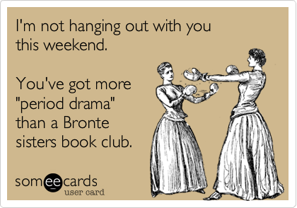 I'm not hanging out with youthis weekend.You've got more"period drama"than a Bronte sisters book club.
