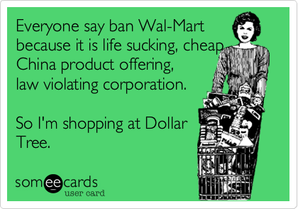 Everyone say ban Wal-Martbecause it is life sucking, cheap China product offering, law violating corporation.So I'm shopping at DollarTree. 