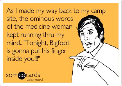 As I made my way back to my camp site, the ominous words 
of the medicine woman 
kept running thru my
mind..."Tonight, Bigfoot 
is gonna put his finger
inside you!!!"