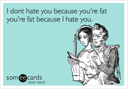 I dont hate you because you're fat you're fat because I hate you. 